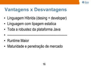 Vantagens x Desvantagens
•   Linguagem Híbrida (desing + developer)
•   Linguagem com tipagem estatica
•   Toda a robustez da plataforma Java
•   ------------------------------------------------------
•   Runtime Maior
•   Maturidade e penetração de mercado



                                   16
 