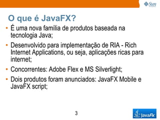 O que é JavaFX?
• É uma nova família de produtos baseada na
  tecnologia Java;
• Desenvolvido para implementação de RIA - Rich
  Internet Applications, ou seja, aplicações ricas para
  internet;
• Concorrentes: Adobe Flex e MS Silverlight;
• Dois produtos foram anunciados: JavaFX Mobile e
  JavaFX script;


                           3
 