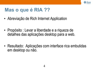 Mas o que é RIA ??
• Abreviação de Rich Internet Application

• Propósito : Levar a liberdade e a riqueza de
  detalhes das aplicações desktop para a web.

• Resultado: Aplicações com interface rica embutidas
  em desktop ou não.


                         4
 