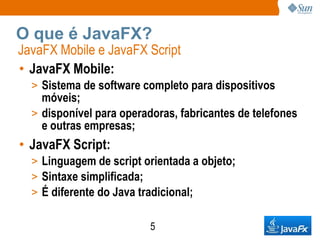O que é JavaFX?
JavaFX Mobile e JavaFX Script
• JavaFX Mobile:
  > Sistema de software completo para dispositivos
    móveis;
  > disponível para operadoras, fabricantes de telefones
    e outras empresas;
• JavaFX Script:
  > Linguagem de script orientada a objeto;
  > Sintaxe simplificada;
  > É diferente do Java tradicional;


                          5
 