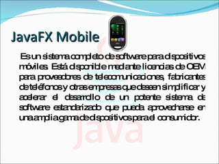 JavaFX Mobile Es un sistema completo de software para dispositivos móviles. Está disponible mediante licencias de OEM para proveedores de telecomunicaciones, fabricantes de teléfonos y otras empresas que deseen simplificar y acelerar el desarrollo de un potente sistema de software estandarizado que pueda aprovecharse en una amplia gama de dispositivos para el consumidor.  