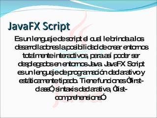 JavaFX Script Es un lenguaje de script el cual le brinda a los desarrolladores la posibilidad de crear entornos totalmente interactivos, para así poder ser desplegados en entornos Java. JavaFX Script es un lenguaje de programación declarativo y estáticamente tipado. Tiene funciones “first-class”, sintaxis declarativa, “list-comprehensions”.  