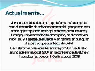 Actualmente… Java, es considerado como la plataforma más completa para el desarrollo de software empresarial, ya que con ésta tecnología se pueden crear aplicaciones para Desktops, Laptops, Servidores de alto desempeño, en dispositivos móviles , y Tarjetas Java Cards, y en general en cualquier dispositivo que cuente con la JVM. La plataforma mas reciente lanzada por Sun fue JavaFx anunciada en mayo del 2007 en la conferencia JavaOne y liberada en su version 1.0 a finales del 2008 