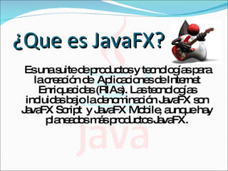 ¿Que es JavaFX? Es una suite de productos y tecnologías para la creación de  Aplicaciones de Internet Enriquecidas (RIAs). Las tecnologías incluidas bajo la denominación JavaFX son JavaFX Script  y JavaFX Mobile, aunque hay planeados más productos JavaFX. 