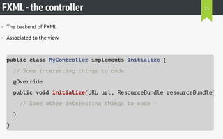 FXML-the controller
• The backend of FXML
• Associated to the view
public class MyController implements Initializable {
// Some interesting things to code
@Override
public void initialize(URL url, ResourceBundle resourceBundle)
// Some other interesting things to code !
}
}
13
 