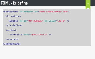 FXML-fx:deﬁne
<BorderPane fx:controller="com.SuperController">
<fx:define>
<Double fx:id="MY_DOUBLE" fx:value="20.0" />
</fx:define>
<center>
<TextField text="$MY_DOUBLE" />
</center>
</BorderPane>
15
 