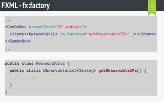 FXML-fx:factory
...
<ComboBox promptText="IP address">
<items><NetworkUtils fx:factory="getObservableIPs" /></items>
</ComboBox>
...
public class NetworkUtils {
public static ObservableList<String> getObservableIPs() {
/* ... */
}
}
16
 