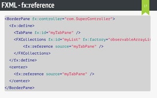 FXML-fx:reference
<BorderPane fx:controller="com.SuperController">
<fx:define>
<TabPane fx:id="myTabPane" />
<FXCollections fx:id="myList" fx:factory="observableArrayList"
<fx:reference source="myTabPane" />
</FXCollections>
</fx:define>
<center>
<fx:reference source="myTabPane" />
</center>
</BorderPane>
17
 