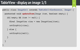 TableView-display an image 1/3
public class ImageCell extends TableCell<Conference, Image> {
protected void updateItem(Image item, boolean empty) {
if(!empty && item != null) {
final ImageView view = new ImageView(item);
setGraphic(view);
} else {
setGraphic(null);
}
}
}
45
 