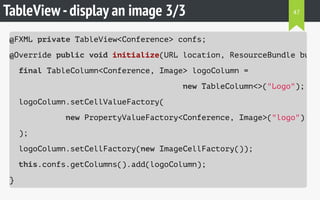 TableView-display an image 3/3
@FXML private TableView<Conference> confs;
@Override public void initialize(URL location, ResourceBundle bundl
final TableColumn<Conference, Image> logoColumn =
new TableColumn<>("Logo");
logoColumn.setCellValueFactory(
new PropertyValueFactory<Conference, Image>("logo")
);
logoColumn.setCellFactory(new ImageCellFactory());
this.confs.getColumns().add(logoColumn);
}
47
 