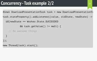 Concurrency-Task example 2/2
final DownloadPresentationTask task = new DownloadPresentationTask(
task.stateProperty().addListener((value, oldState, newState) -> {
if(newState == Worker.State.SUCCEEDED
&& task.getValue() != null) {
// Do awesome things
}
});
new Thread(task).start();
53
 