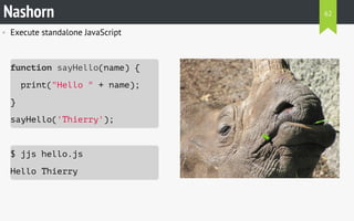 • Execute standalone JavaScript
function sayHello(name) {
print("Hello " + name);
}
sayHello('Thierry');
$ jjs hello.js
Hello Thierry
Nashorn 62
 