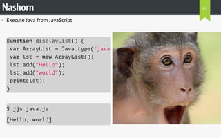 • Execute Java from JavaScript
$ jjs java.js
[Hello, world]
Nashorn
function displayList() {
var ArrayList = Java.type('java.util.ArrayList'
var lst = new ArrayList();
lst.add("Hello");
lst.add("world");
print(lst);
}
63
 