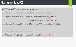 Nashorn -JavaFX
WebView webView = new WebView();
// Make a Java object available in the page
JSObject window = (JSObject) webView.getEngine()
.executeScript("window");
window.setMember("sfx", SlideshowFXController.this);
// Execute some JavaScript
webView.getEngine().executeScript("sum(1, 2);");
66
 