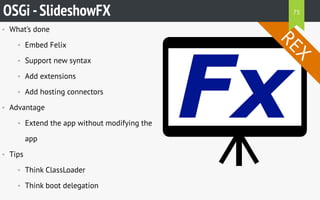• What’s done
• Embed Felix
• Support new syntax
• Add extensions
• Add hosting connectors
• Advantage
• Extend the app without modifying the
app
• Tips
• Think ClassLoader
• Think boot delegation
OSGi -SlideshowFX
REX
75
 