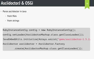 AsciidoctorJ & OSGi
• Parse asciidoctor in Java
• from ﬁles
• from strings
RubyInstanceConfig config = new RubyInstanceConfig();
config.setLoader(AsciidoctorMarkup.class.getClassLoader());
JavaEmbedUtils.initialize(Arrays.asList("gems/asciidoctor-1.5.2/lib
Asciidoctor asciidoctor = Asciidoctor.Factory
.create(AsciidoctorMarkup.class.getClassLoader());
78
 