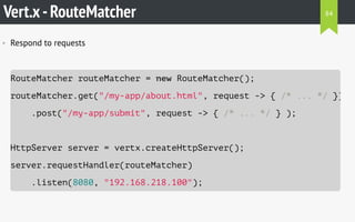 Vert.x-RouteMatcher
• Respond to requests
RouteMatcher routeMatcher = new RouteMatcher();
routeMatcher.get("/my-app/about.html", request -> { /* ... */ })
.post("/my-app/submit", request -> { /* ... */ } );
HttpServer server = vertx.createHttpServer();
server.requestHandler(routeMatcher)
.listen(8080, "192.168.218.100");
84
 