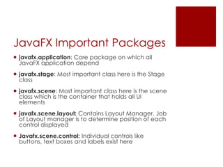 JavaFX Important Packages
 javafx.application: Core package on which all
JavaFX application depend
 javafx.stage: Most important class here is the Stage
class
 javafx.scene: Most important class here is the scene
class which is the container that holds all UI
elements
 javafx.scene.layout: Contains Layout Manager. Job
of Layout manager is to determine position of each
control displayed
 Javafx.scene.control: Individual controls like
buttons, text boxes and labels exist here
 