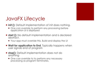 JavaFX Lifecycle
 init (): Default implementation of init does nothing.
 One can override to perform any processing before
application UI is displayed
 start (): No default implementation and is declared
abstract.
 Your app must override this. Build and display the UI
 Wait for application to End. Typically happens when
user signals end of program
 stop(): Default implementation does not do
anything
 One can override to to perform any necessary
processing as program terminates.
 