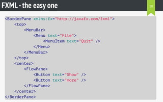 FXML-the easy one
<BorderPane xmlns:fx="http://javafx.com/fxml">
<top>
<MenuBar>
<Menu text="File">
<MenuItem text="Quit" />
</Menu>
</MenuBar>
</top>
<center>
<FlowPane>
<Button text="Show" />
<Button text="more" />
</FlowPane>
</center>
</BorderPane>
10
 