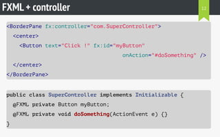 FXML + controller
<BorderPane fx:controller="com.SuperController">
<center>
<Button text="Click !" fx:id="myButton"
onAction="#doSomething" />
</center>
</BorderPane>
public class SuperController implements Initializable {
@FXML private Button myButton;
@FXML private void doSomething(ActionEvent e) {}
}
12
 