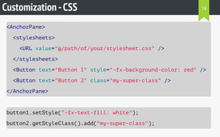 Customization -CSS
<AnchorPane>
<stylesheets>
<URL value="@/path/of/your/stylesheet.css" />
</stylesheets>
<Button text="Button 1" style="-fx-background-color: red" />
<Button text="Button 2" class="my-super-class" />
</AnchorPane>
button1.setStyle("-fx-text-fill: white");
button2.getStyleClass().add("my-super-class");
18
 