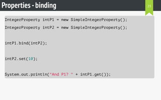 Properties -binding
IntegerProperty intP1 = new SimpleIntegerProperty();
IntegerProperty intP2 = new SimpleIntegerProperty();
intP1.bind(intP2);
intP2.set(10);
System.out.println("And P1? " + intP1.get());
23
 