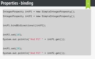 Properties -binding
IntegerProperty intP1 = new SimpleIntegerProperty();
IntegerProperty intP2 = new SimpleIntegerProperty();
intP1.bindBidirectional(intP2);
intP2.set(10);
System.out.println("And P1? " + intP1.get());
intP1.set(20);
System.out.println("And P2? " + intP2.get());
24
 