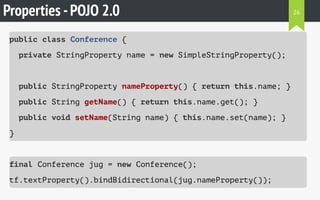Properties -POJO 2.0
public class Conference {
private StringProperty name = new SimpleStringProperty();
public StringProperty nameProperty() { return this.name; }
public String getName() { return this.name.get(); }
public void setName(String name) { this.name.set(name); }
}
final Conference jug = new Conference();
tf.textProperty().bindBidirectional(jug.nameProperty());
26
 