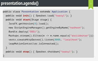 presentation.agenda()
public class Presentation extends Application {
public void init() { Speaker.load("twasyl"); }
public void start(Stage stage) {
JavaFX.getVersion(8).load();
new ScriptEngineManager().getEngineByName("nashorn");
Bundle.deploy("OSGi");
Markups.stream().filter(m -> m.name.equals("asciidoctor")));
vertx.createHttpServer().listen(8080, "localhost");
leapMotionController.isConnected();
}
public void stop() { Speaker.shutdown("twasyl"); }
}
3
 