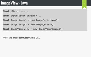 ImageView-Java
final URL url = ...
final InputStream stream = ...
final Image image1 = new Image(url, true);
final Image image2 = new Image(stream);
final ImageView view = new ImageView(image1);
• Prefer the Image contructor with a URL
35
 