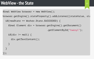 WebView-the State
final WebView browser = new WebView();
browser.getEngine().stateProperty().addListener((stateValue, oldSta
if(newState == Worker.State.SUCCEEDED) {
final Element div = browser.getEngine().getDocument()
.getElementById("twasyl");
if(div != null) {
div.getTextContent();
}
}
});
37
 
