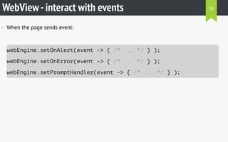 WebView-interact with events
• When the page sends event:
webEngine.setOnAlert(event -> { /* ... */ } );
webEngine.setOnError(event -> { /* ... */ } );
webEngine.setPromptHandler(event -> { /* ... */ } );
38
 
