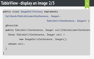 TableView-display an image 2/3
public class ImageCellFactory implements
Callback<TableColumn<Conference, Image>,
TableCell<Conference, Image>> {
@Override
public TableCell<Conference, Image> call(TableColumn<Conference,
final TableCell<Conference, Image> cell =
new ImageCell<Conference, Image>();
return cell;
}
}
44
 