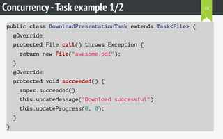 Concurrency-Task example 1/2
public class DownloadPresentationTask extends Task<File> {
@Override
protected File call() throws Exception {
return new File("awesome.pdf");
}
@Override
protected void succeeded() {
super.succeeded();
this.updateMessage("Download successful");
this.updateProgress(0, 0);
}
}
50
 