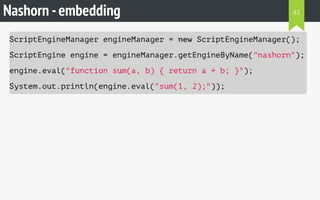 Nashorn -embedding
ScriptEngineManager engineManager = new ScriptEngineManager();
ScriptEngine engine = engineManager.getEngineByName("nashorn");
engine.eval("function sum(a, b) { return a + b; }");
System.out.println(engine.eval("sum(1, 2);"));
62
 