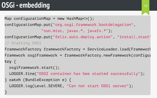 OSGi -embedding
Map configurationMap = new HashMap<>();
configurationMap.put("org.osgi.framework.bootdelegation",
"sun.misc, javax.*, javafx.*");
configurationMap.put("felix.auto.deploy.action", "install,start"
// Starting OSGi
FrameworkFactory frameworkFactory = ServiceLoader.load(FrameworkFac
Framework osgiFramework = frameworkFactory.newFramework(configurati
try {
osgiFramework.start();
LOGGER.fine("OSGI container has bee started successfully");
} catch (BundleException e) {
LOGGER.log(Level.SEVERE, "Can not start OSGi server");
}
70
 