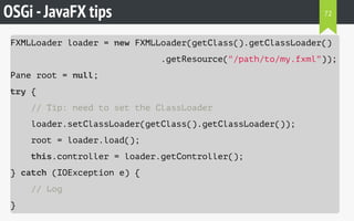 OSGi -JavaFX tips
FXMLLoader loader = new FXMLLoader(getClass().getClassLoader()
.getResource("/path/to/my.fxml"));
Pane root = null;
try {
// Tip: need to set the ClassLoader
loader.setClassLoader(getClass().getClassLoader());
root = loader.load();
this.controller = loader.getController();
} catch (IOException e) {
// Log
}
72
 