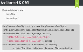 AsciidoctorJ & OSGi
• Parse asciidoctor in Java
• from ﬁles
• from strings
RubyInstanceConfig config = new RubyInstanceConfig();
config.setLoader(AsciidoctorMarkup.class.getClassLoader());
JavaEmbedUtils.initialize(Arrays.asList(
"META-INF/jruby.home/lib/ruby/2.0",
"gems/asciidoctor-1.5.2/lib"), config);
Asciidoctor asciidoctor = Asciidoctor.Factory
.create(AsciidoctorMarkup.class.getClassLoader());
76
 