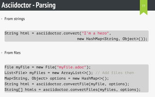 Asciidoctor -Parsing
• From strings
String html = asciidoctor.convert("I'm a hero",
new HashMap<String, Object>());
• From ﬁles
File myFile = new File("myFile.adoc");
List<File> myFiles = new ArrayList<>(); // Add files then
Map<String, Object> options = new HashMap<>();
String html = asciidoctor.convertFile(myFile, options);
String[] htmls = asciidoctor.convertFiles(myFiles, options);
77
 
