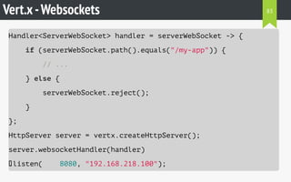 Vert.x-Websockets
Handler<ServerWebSocket> handler = serverWebSocket -> {
if (serverWebSocket.path().equals("/my-app")) {
// ...
} else {
serverWebSocket.reject();
}
};
HttpServer server = vertx.createHttpServer();
server.websocketHandler(handler)
.listen( 8080, "192.168.218.100");
83
 