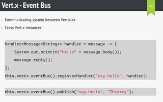 Vert.x-Event Bus
• Communicating system between Verticles
• Cross Vert.x instances
Handler<Message<String>> handler = message -> {
System.out.println("Hello" + message.body());
message.reply();
};
this.vertx.eventBus().registerHandler("say.hello", handler);
this.vertx.eventBus().publish("say.hello", "Thierry");
84
 