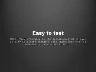 Easy to test
Model-View-Presenter is the design created to make
it easy to create testable User Interfaces and the
behaviours associated with it.
 