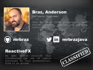 WANTED
Braz, Anderson
Software Engineer
Java Man since 2000, postgradute, open
source advocate, speaker and training
consultant
mrbraz mrbrazjava
ReactiveFX
An open source solution that
illustrates the use of topics
discussed in this presentation.
Find it on github
 