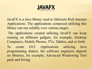 JAVAFX
JavaFX is a Java library used to fabricate Rich Internet
Applications. The applications composed utilizing this
library can run reliably over various stages.
The applications created utilizing JavaFX can keep
running on different gadgets, for example, Desktop
Computers, Mobile Phones, TVs, Tablets, and so forth.
To create GUI Applications utilizing Java
programming dialect, the software engineers depend
on libraries, for example, Advanced Windowing Tool
pack and Swing.
 