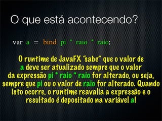 O que está acontecendo?


      O runtime de JavaFX “sabe” que o valor de
      a deve ser atualizado sempre que o valor
  da expressão pi * raio * raio for alterado, ou seja,
sempre que pi ou o valor de raio for alterado. Quando
   isto ocorre, o runtime reavalia a expressão e o
        resultado é depositado na variável a!
 