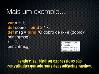 Mais um exemplo...
var x = 1;
def dobro = bind 2 * x;
def msg = bind "O dobro de {x} é {dobro}";
println(msg);
x = 2;
println(msg);


     Lembre-se: binding expressions são
reavaliadas quando suas dependências mudam
 