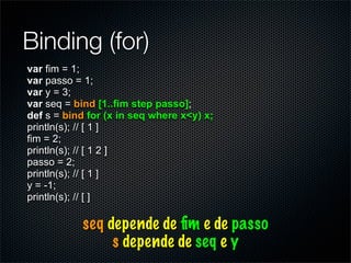 Binding (for)
var fim = 1;
var passo = 1;
var y = 3;
var seq = bind [1..fim step passo];
def s = bind for (x in seq where x<y) x;
println(s); // [ 1 ]
fim = 2;
println(s); // [ 1 2 ]
passo = 2;
println(s); // [ 1 ]
y = -1;
println(s); // [ ]

           seq depende de ﬁm e de passo
                s depende de seq e y
 