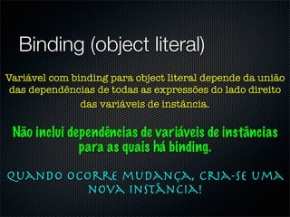 Binding (object literal)
Variável com binding para object literal depende da união
 das dependências de todas as expressões do lado direito
               das variáveis de instância.

 Não inclui dependências de variáveis de instâncias
              para as quais há binding.

Quando ocorre mudança, cria-se uma
          nova instância!
 