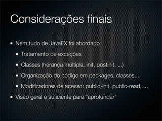 Considerações ﬁnais
Nem tudo de JavaFX foi abordado
  Tratamento de exceções
  Classes (herança múltipla, init, postinit, ...)
  Organização do código em packages, classes,...
  Modiﬁcadores de acesso: public-init, public-read, ...
Visão geral é suﬁciente para “aprofundar”
 